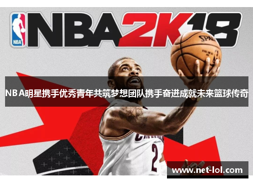 NBA明星携手优秀青年共筑梦想团队携手奋进成就未来篮球传奇