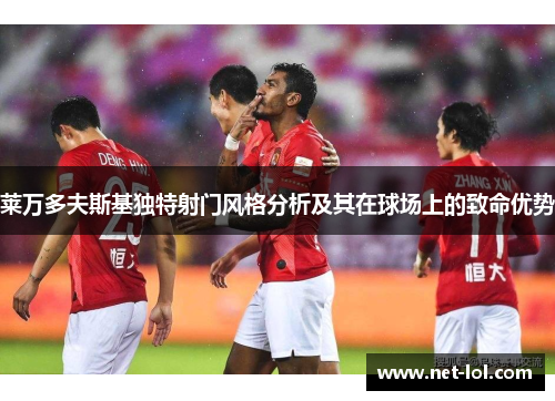 莱万多夫斯基独特射门风格分析及其在球场上的致命优势