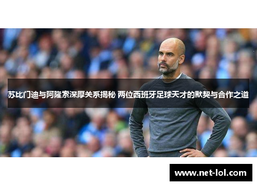 苏比门迪与阿隆索深厚关系揭秘 两位西班牙足球天才的默契与合作之道