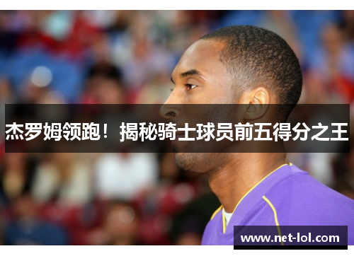 杰罗姆领跑！揭秘骑士球员前五得分之王