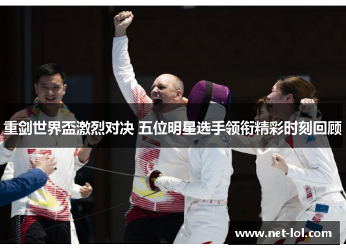 重剑世界盃激烈对决 五位明星选手领衔精彩时刻回顾